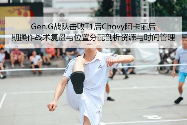 Gen.G战队击败T1后Chovy阿卡丽后期操作战术复盘与位置分配剖析资源与时间管理
